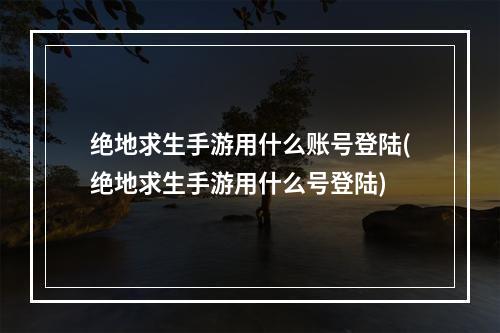 绝地求生手游用什么账号登陆(绝地求生手游用什么号登陆)