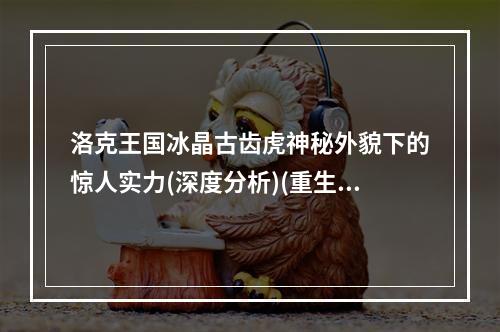 洛克王国冰晶古齿虎神秘外貌下的惊人实力(深度分析)(重生后的冰晶古齿虎战斗力媲美传奇兽(揭秘真面目))