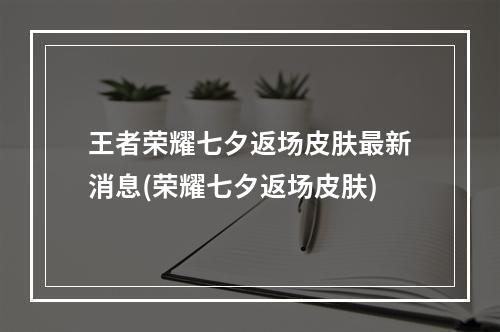 王者荣耀七夕返场皮肤最新消息(荣耀七夕返场皮肤)