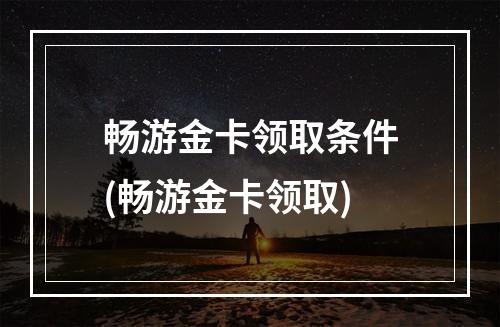 畅游金卡领取条件(畅游金卡领取)