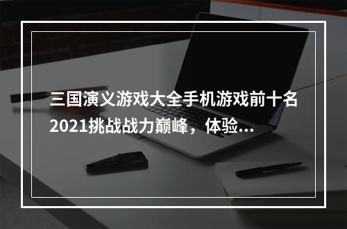 三国演义游戏大全手机游戏前十名2021挑战战力巅峰，体验三国战争亲身感受！