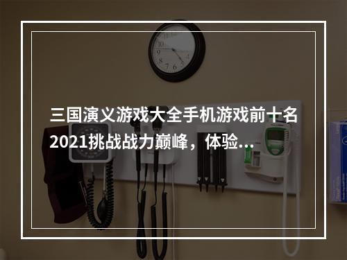 三国演义游戏大全手机游戏前十名2021挑战战力巅峰，体验三国战争亲身感受！