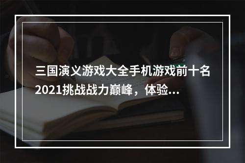 三国演义游戏大全手机游戏前十名2021挑战战力巅峰，体验三国战争亲身感受！