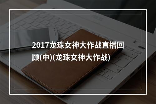 2017龙珠女神大作战直播回顾(中)(龙珠女神大作战)