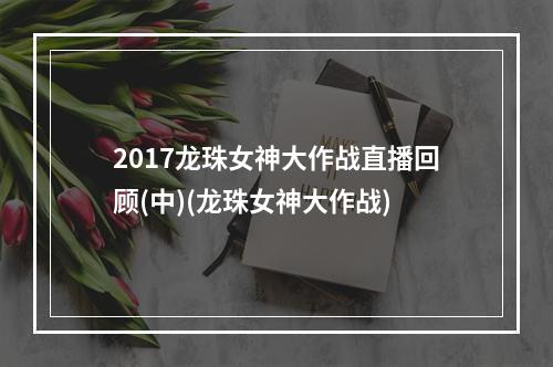 2017龙珠女神大作战直播回顾(中)(龙珠女神大作战)