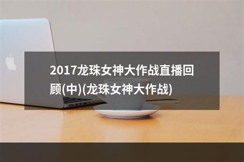 2017龙珠女神大作战直播回顾(中)(龙珠女神大作战)