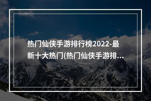 热门仙侠手游排行榜2022-最新十大热门(热门仙侠手游排行榜2021)