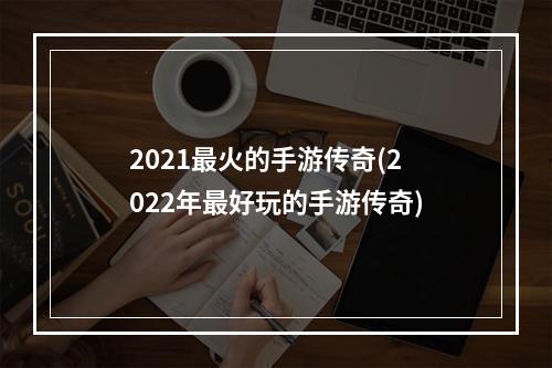 2021最火的手游传奇(2022年最好玩的手游传奇)