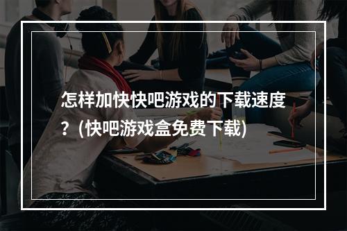 怎样加快快吧游戏的下载速度？(快吧游戏盒免费下载)