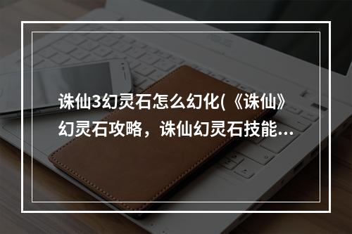 诛仙3幻灵石怎么幻化(《诛仙》幻灵石攻略，诛仙幻灵石技能 幻灵石幻化之后不)