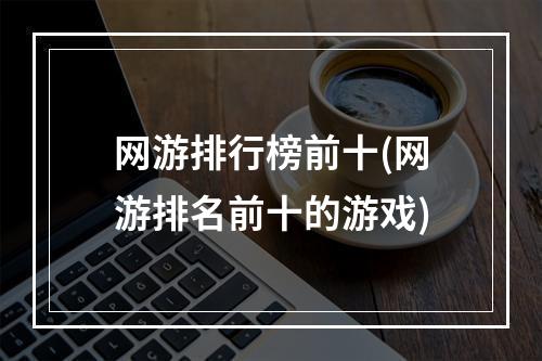 网游排行榜前十(网游排名前十的游戏)