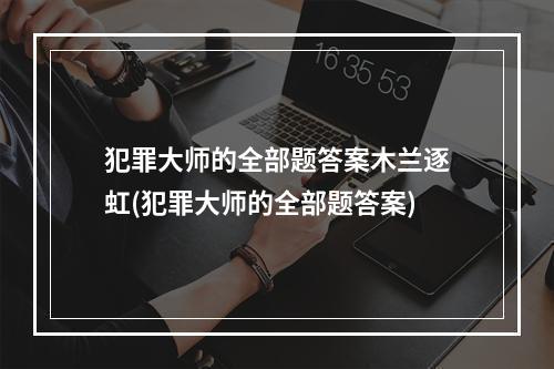 犯罪大师的全部题答案木兰逐虹(犯罪大师的全部题答案)