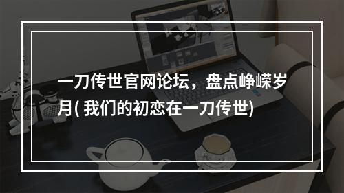 一刀传世官网论坛，盘点峥嵘岁月( 我们的初恋在一刀传世)