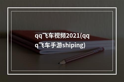 qq飞车视频2021(qqq飞车手游shiping)