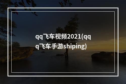 qq飞车视频2021(qqq飞车手游shiping)