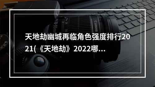 天地劫幽城再临角色强度排行2021(《天地劫》2022哪些角色强 2022角色强度榜 天地劫幽城再 )