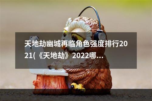 天地劫幽城再临角色强度排行2021(《天地劫》2022哪些角色强 2022角色强度榜 天地劫幽城再 )