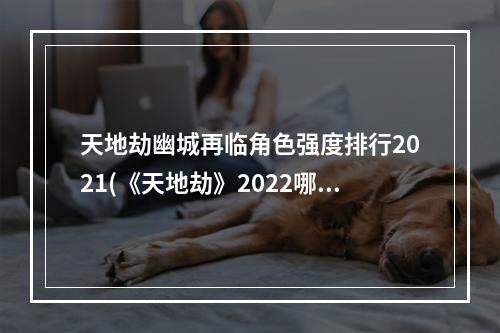 天地劫幽城再临角色强度排行2021(《天地劫》2022哪些角色强 2022角色强度榜 天地劫幽城再 )