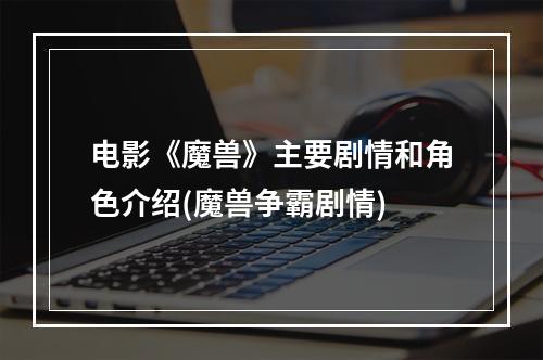 电影《魔兽》主要剧情和角色介绍(魔兽争霸剧情)