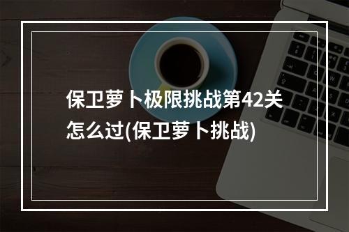 保卫萝卜极限挑战第42关怎么过(保卫萝卜挑战)