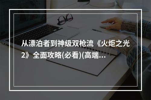 从漂泊者到神级双枪流《火炬之光2》全面攻略(必看)(高端玩家亲测，绝对让你爱上双枪流！)