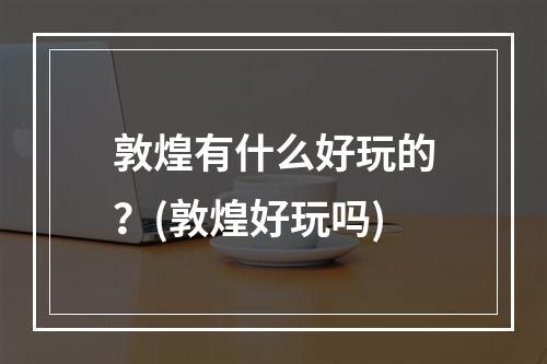 敦煌有什么好玩的？(敦煌好玩吗)