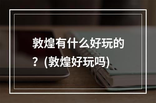 敦煌有什么好玩的？(敦煌好玩吗)