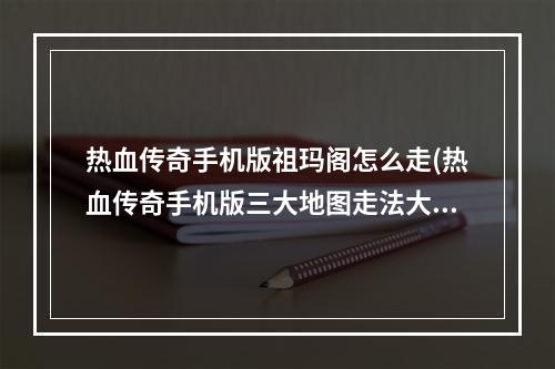 热血传奇手机版祖玛阁怎么走(热血传奇手机版三大地图走法大全未知暗殿祖玛阁石墓)