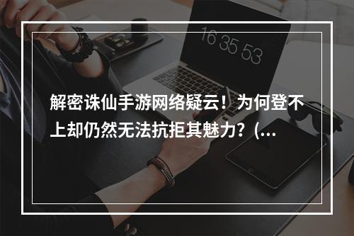 解密诛仙手游网络疑云！为何登不上却仍然无法抗拒其魅力？(探秘诛仙手游魔幻世界，网络状况未臻完美却依旧沉迷其中！)