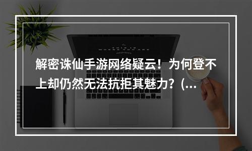 解密诛仙手游网络疑云！为何登不上却仍然无法抗拒其魅力？(探秘诛仙手游魔幻世界，网络状况未臻完美却依旧沉迷其中！)