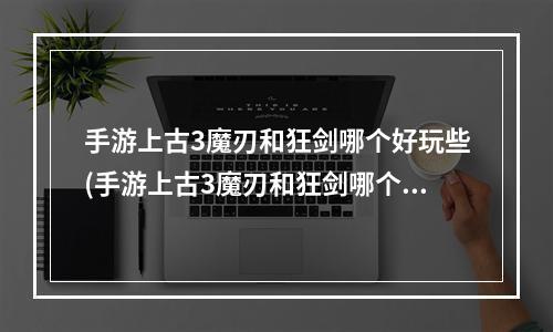 手游上古3魔刃和狂剑哪个好玩些(手游上古3魔刃和狂剑哪个好玩)