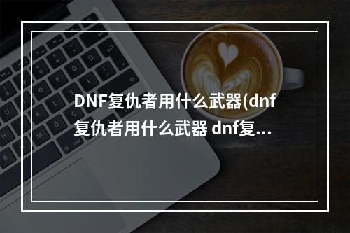 DNF复仇者用什么武器(dnf复仇者用什么武器 dnf复仇者用什么武器好   )