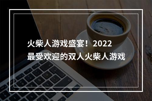 火柴人游戏盛宴！2022最受欢迎的双人火柴人游戏