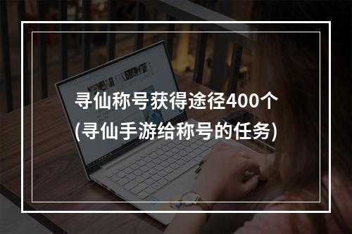 寻仙称号获得途径400个(寻仙手游给称号的任务)