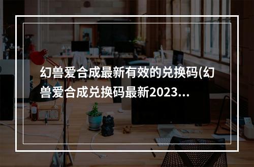 幻兽爱合成最新有效的兑换码(幻兽爱合成兑换码最新2023最新春节礼包码)