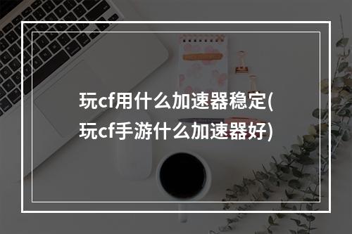 玩cf用什么加速器稳定(玩cf手游什么加速器好)