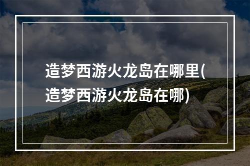 造梦西游火龙岛在哪里(造梦西游火龙岛在哪)