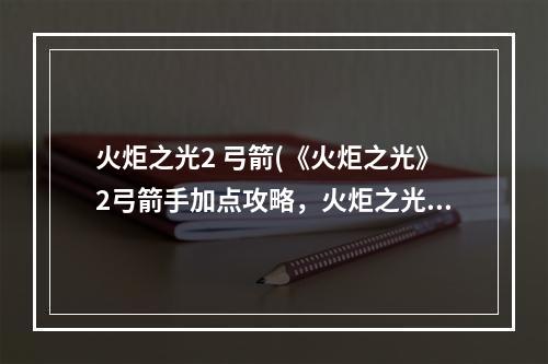 火炬之光2 弓箭(《火炬之光》2弓箭手加点攻略，火炬之光弓箭手技能攻略)