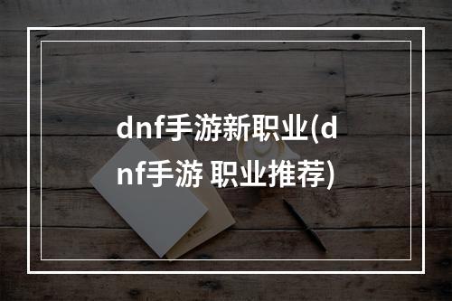 dnf手游新职业(dnf手游 职业推荐)