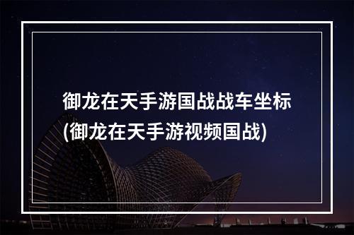 御龙在天手游国战战车坐标(御龙在天手游视频国战)