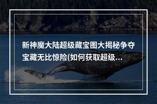 新神魔大陆超级藏宝图大揭秘争夺宝藏无比惊险(如何获取超级宝藏)