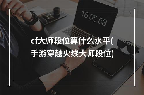 cf大师段位算什么水平(手游穿越火线大师段位)