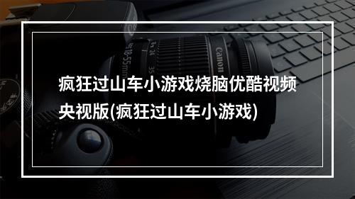 疯狂过山车小游戏烧脑优酷视频央视版(疯狂过山车小游戏)