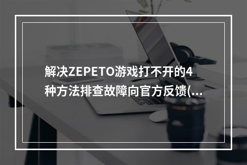 解决ZEPETO游戏打不开的4种方法排查故障向官方反馈(ZEPETO游戏如何打不开，快速处理方法)