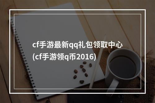 cf手游最新qq礼包领取中心(cf手游领q币2016)