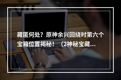 藏匿何处？原神余兴回绕时第六个宝箱位置揭秘！（2神秘宝藏在哪里？教你寻找原神余兴回绕时第六个宝箱）(神秘宝藏在哪里？教你寻找原神余兴回绕时第六个宝箱）)