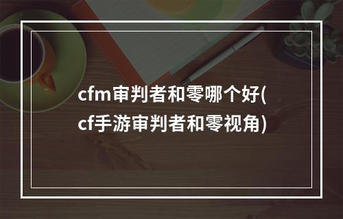 cfm审判者和零哪个好(cf手游审判者和零视角)