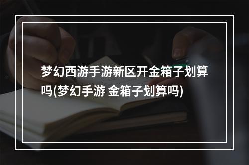 梦幻西游手游新区开金箱子划算吗(梦幻手游 金箱子划算吗)