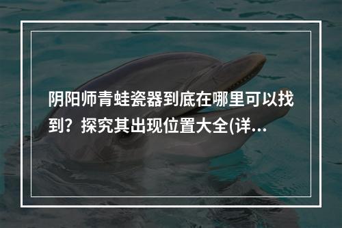 阴阳师青蛙瓷器到底在哪里可以找到？探究其出现位置大全(详细攻略)