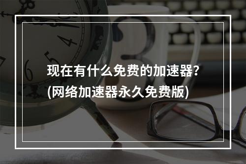 现在有什么免费的加速器？(网络加速器永久免费版)